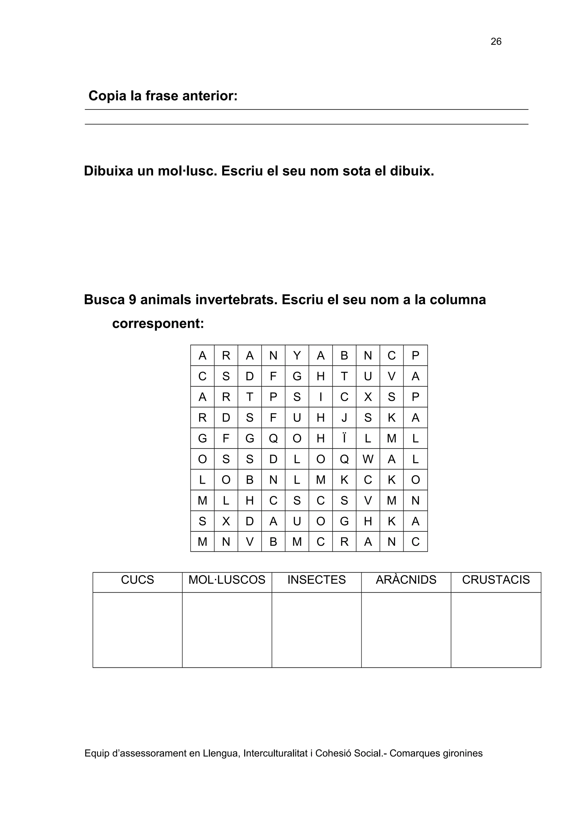 26

Copia la frase anterior:

Dibuixa un mol·lusc. Escriu el seu nom sota el dibuix.

Busca 9 animals invertebrats. Escriu el seu nom a la columna
corresponent:
A

A

N

Y

A

B

N

C

P

C

S

D

F

G

H

T

U

V

A

A

R

T

P

S

I

C

X

S

P

R

D

S

F

U

H

J

S

K

A

G

F

G

Q

O

H

Ï

L

M

L

O

S

S

D

L

O

Q

W

A

L

L

O

B

N

L

M

K

C

K

O

M

L

H

C

S

C

S

V

M

N

S

X

D

A

U

O

G

H

K

A

M
CUCS

R

N

V

B

M

C

R

A

N

C

MOL·LUSCOS

INSECTES

ARÀCNIDS

CRUSTACIS

Equip d’assessorament en Llengua, Interculturalitat i Cohesió Social.- Comarques gironines

 