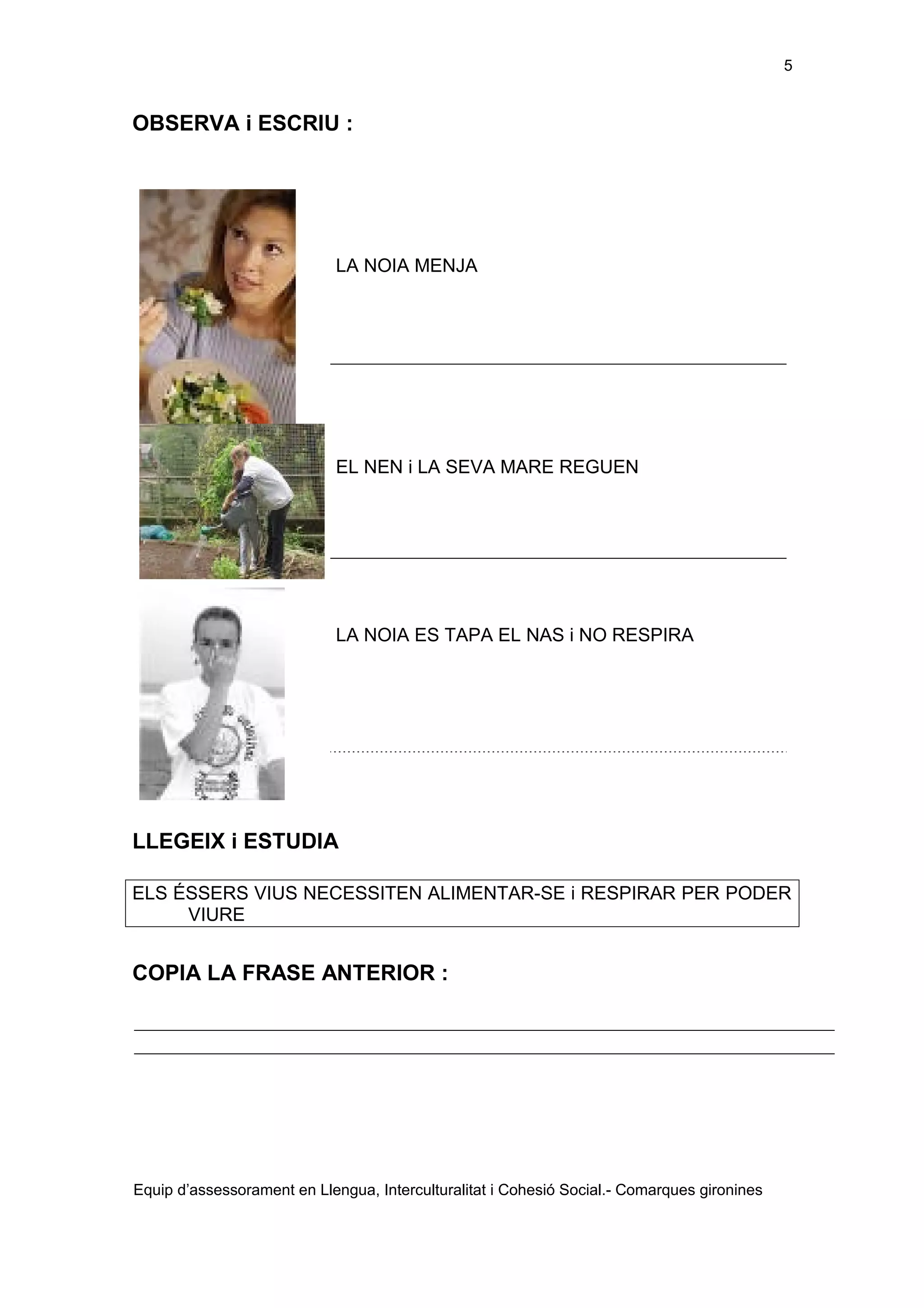 5

OBSERVA i ESCRIU :

LA NOIA MENJA

EL NEN i LA SEVA MARE REGUEN

LA NOIA ES TAPA EL NAS i NO RESPIRA

LLEGEIX i ESTUDIA
ELS ÉSSERS VIUS NECESSITEN ALIMENTAR-SE i RESPIRAR PER PODER
VIURE

COPIA LA FRASE ANTERIOR :

Equip d’assessorament en Llengua, Interculturalitat i Cohesió Social.- Comarques gironines

 