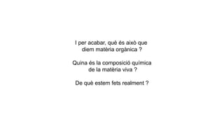 I per acabar, què és això que
diem matèria orgànica ?
Quina és la composició química
de la matèria viva ?
De què estem fets realment ?
 
