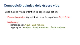 Composició química dels éssers vius
En la matèria viva i per tant en els éssers vius trobem:
-Elements químics. Aquest 4 són els més importants C, H, O, N.
-Molècules :
- Inorgàniques : Aigua i Sals mineral
- Orgàniques : Glúcids, Lípids, Proteïnes i Àcids Nucleics.
 