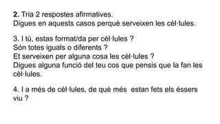 2. Tria 2 respostes afirmatives.
Digues en aquests casos perquè serveixen les cèl·lules.
3. I tú, estas format/da per cèl·lules ?
Són totes iguals o diferents ?
Et serveixen per alguna cosa les cèl·lules ?
Digues alguna funció del teu cos que pensis que la fan les
cèl·lules.
4. I a més de cèl·lules, de què més estan fets els éssers
viu ?
 