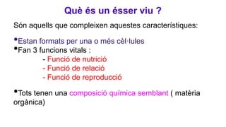 Què és un ésser viu ?
Són aquells que compleixen aquestes característiques:
•Estan formats per una o més cèl·lules
•Fan 3 funcions vitals :
- Funció de nutrició
- Funció de relació
- Funció de reproducció
•Tots tenen una composició química semblant ( matèria
orgànica)
 