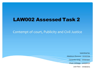 LAW002 Assessed Task 2
Contempt of court, Publicity and Civil Justice

Submitted by:
Adedotun Olunowo - 201007259
Cassandra Kang - 200903942
Chuks Ushieagu - 200956056

Josh Flew - 200965625

 