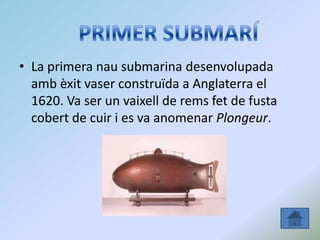 • La primera nau submarina desenvolupada
amb èxit vaser construïda a Anglaterra el
1620. Va ser un vaixell de rems fet de fusta
cobert de cuir i es va anomenar Plongeur.
 