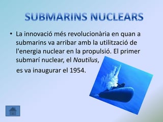 • La innovació més revolucionària en quan a
submarins va arribar amb la utilització de
l'energia nuclear en la propulsió. El primer
submarí nuclear, el Nautilus,
es va inaugurar el 1954.
 