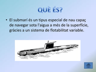 • El submarí és un tipus especial de nau capaç
de navegar sota l'aigua a més de la superfície,
gràcies a un sistema de flotabilitat variable.
 