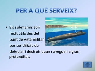 • Els submarins són
molt útils des del
punt de vista militar
per ser difícils de
detectar i destruir quan naveguen a gran
profunditat.
 