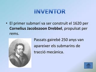 • El primer submarí va ser construït el 1620 per
Cornelius Jacobszoon Drebbel, propulsat per
rems.
Passats gairebé 250 anys van
apareixer els submarins de
tracció mecànica.
 