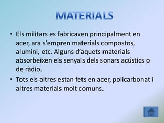 • Els militars es fabricaven principalment en
acer, ara s'empren materials compostos,
alumini, etc. Alguns d’aquets materials
absorbeixen els senyals dels sonars acústics o
de ràdio.
• Tots els altres estan fets en acer, policarbonat i
altres materials molt comuns.
 