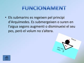 • Els submarins es regeixen pel principi
d'Arquímedes. Es submergeixen o suren en
l'aigua segons augmenti o disminueixi el seu
pes, però el volum no s’altera.
 