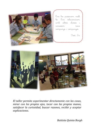 El taller permite experimentar directamente con las cosas,
mirar con los propios ojos, tocar con las propias manos,
satisfacer la curiosidad, buscar razones, recibir y aceptar
explicaciones.
Battista Quinto Borgh
Ens ho passàvem molt
bé. Ens relacionàvem
amb altres classes i
coneixíem nous
companys i companyes.
Ivet, 2n
 