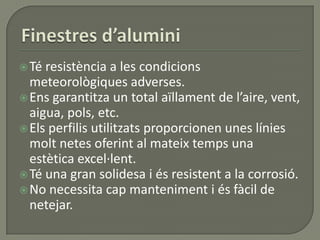 Té resistència a les condicions
meteorològiques adverses.
Ens garantitza un total aïllament de l’aire, vent,
aigua, pols, etc.
Els perfilis utilitzats proporcionen unes línies
molt netes oferint al mateix temps una
estètica excel·lent.
Té una gran solidesa i és resistent a la corrosió.
No necessita cap manteniment i és fàcil de
netejar.
 