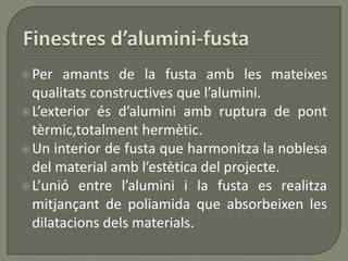 Per amants de la fusta amb les mateixes
qualitats constructives que l’alumini.
L’exterior és d’alumini amb ruptura de pont
tèrmic,totalment hermètic.
Un interior de fusta que harmonitza la noblesa
del material amb l’estètica del projecte.
L’unió entre l’alumini i la fusta es realitza
mitjançant de poliamida que absorbeixen les
dilatacions dels materials.
 