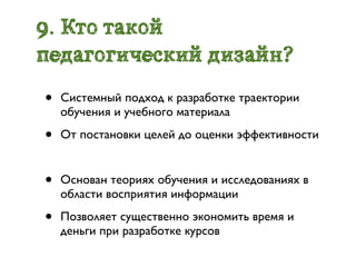 9. Кто такой
педагогический дизайн?
•   Системный подход к разработке траектории
    обучения и учебного материала

•   От постановки целей до оценки эффективности


•   Основан теориях обучения и исследованиях в
    области восприятия информации

•   Позволяет существенно экономить время и
    деньги при разработке курсов
 