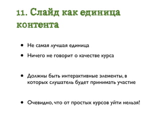 11. Слайд как единица
контента

•   Не самая лучшая единица

•   Ничего не говорит о качестве курса


•   Должны быть интерактивные элементы, в
    которых слушатель будет принимать участие


•   Очевидно, что от простых курсов уйти нельзя!
 