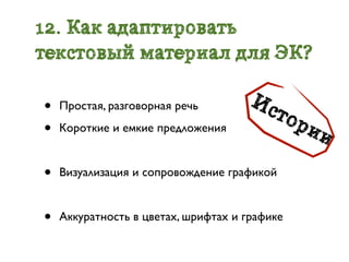 12. Как адаптировать
текстовый материал для ЭК?

•                                     Ис
    Простая, разговорная речь
                                           тор
•   Короткие и емкие предложения                 ии

•   Визуализация и сопровождение графикой


•   Аккуратность в цветах, шрифтах и графике
 