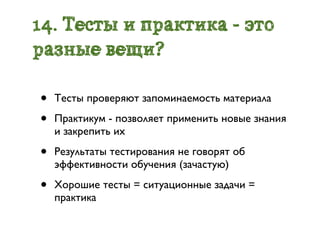 14. Тесты и практика - это
разные вещи?

•   Тесты проверяют запоминаемость материала

•   Практикум - позволяет применить новые знания
    и закрепить их

•   Результаты тестирования не говорят об
    эффективности обучения (зачастую)

•   Хорошие тесты = ситуационные задачи =
    практика
 