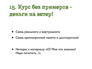 15. Курс без примеров -
деньги на ветер!


•   Связь реального и виртуального

•   Связь краткосрочной памяти и долгосрочной


•   Интерес к материалу: «О! Мне это знакомо!
    Надо почитать...!»
 