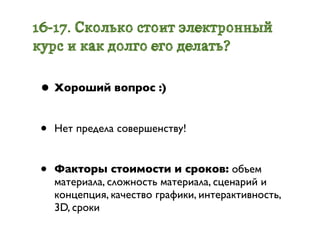 16-17. Сколько стоит электронный
курс и как долго его делать?

 • Хороший вопрос :)

 •   Нет предела совершенству!


 •   Факторы стоимости и сроков: объем
     материала, сложность материала, сценарий и
     концепция, качество графики, интерактивность,
     3D, сроки
 