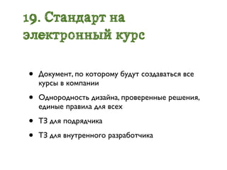 19. Стандарт на
электронный курс

•   Документ, по которому будут создаваться все
    курсы в компании

•   Однородность дизайна, проверенные решения,
    единые правила для всех

•   ТЗ для подрядчика

•   ТЗ для внутренного разработчика
 