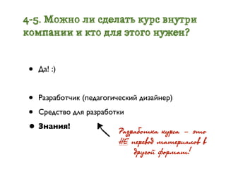 4-5. Можно ли сделать курс внутри
компании и кто для этого нужен?


 •   Да! :)


 • Разработчик (педагогический дизайнер)
 • Средство для разработки
 • Знания!               ÐРàçðрàáîòêà êóðрñà - ýэòî
                          ÍÅ ïåðрåâîä ìàòåðрèàëîâ â
                              äðрóãîé ôîðрìàò!
 