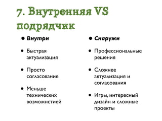 7. Внутренняя VS
подрядчик
• Внутри         • Снаружи
• Быстрая        • Профессиональные
  актуализация     решения

• Просто         • Сложнее
  согласование     актуализация и
                   согласования
• Меньше
  технических    • Игры, интересный
  возможнстией     дизайн и сложные
                   проекты
 