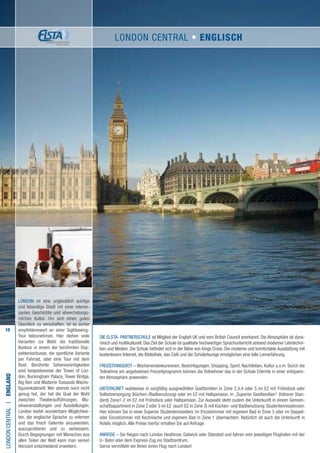 10
Die ELSTA- PARTNERSCHULE ist Mitglied der English UK und vom British Council anerkannt. Die Atmosphäre ist dyna-
misch und multikulturell. Das Ziel der Schule ist qualitativ hochwertiger Sprachunterricht anhand moderner Lehrtechni-
ken und Medien. Die Schule befindet sich in der Nähe von Kings Cross. Die moderne und komfortable Ausstattung mit
kostenlosem Internet, die Bibliothek, das Café und die Schülerlounge ermöglichen eine tolle Lernerfahrung.
FREIZEITANGEBOT – Wochenendexkursionen, Besichtigungen, Shopping, Sport, Nachtleben, Kultur u.v.m. Durch die
Teilnahme am angebotenen Freizeitprogramm können die Teilnehmer das in der Schule Erlernte in einer entspann-
ten Atmosphäre anwenden.
UNTERKUNFT wahlweise in sorgfältig ausgewählten Gastfamilien in Zone 2,3,4 oder 5 im EZ mit Frühstück oder
Selbstversorgung (Küchen-/Badbenutzung) oder im EZ mit Halbpension, in „Superior Gastfamilien“ (höherer Stan-
dard) Zone1-2 im EZ mit Frühstück oder Halbpension. Zur Auswahl steht zudem die Unterkunft in einem Gemein-
schaftsapartment in Zone 2 oder 3 im EZ (auch DZ in Zone 3) mit Küchen- und Badbenutzung. Studentenresidenzen:
Hier können Sie in einer Superior Studentenresidenz im Einzelzimmer mit eigenem Bad in Zone 3 oder im Doppel-
oder Einzelzimmer mit Kochnische und eigenem Bad in Zone 1 übernachten. Natürlich ist auch die Unterkunft in
Hotels möglich. Alle Preise hierfür erhalten Sie auf Anfrage.
ANREISE – Sie fliegen nach London Heathrow, Gatwick oder Stansted und fahren vom jeweiligen Flughafen mit der
U- Bahn oder dem Express-Zug ins Stadtzentrum.
Gerne vermitteln wir Ihnen einen Flug nach London!
LONDONCENTRALI•England
LONDON ist eine unglaublich quirlige
und lebendige Stadt mit einer interes-
santen Geschichte und abwechslungs-
reichen Kultur. Um sich einen guten
Überblick zu verschaffen, ist es sicher
empfehlenswert an einer Sightseeing-
Tour teilzunehmen. Hier stehen viele
Varianten zur Wahl: die traditionelle
Bustour in einem der berühmten Dop-
peldeckerbusse, die sportliche Variante
per Fahrrad, oder eine Tour mit dem
Boot. Berühmte Sehenswürdigkeiten
sind beispielsweise der Tower of Lon-
don, Buckingham Palace, Tower Bridge,
Big Ben und Madame Tussauds Wachs-
figurenkabinett. Wer abends noch nicht
genug hat, der hat die Qual der Wahl
zwischen Theateraufführungen, Mu-
sikveranstaltungen und Ausstellungen.
London bietet wunderbare Möglichkei-
ten, die englische Sprache zu erlernen
und das frisch Gelernte anzuwenden,
auszuprobieren und zu verbessern.
Durch Begegnungen mit Menschen aus
allen Teilen der Welt kann man seinen
Horizont entscheidend erweitern.
LONDON CENTRAL • ENGLISCH
 