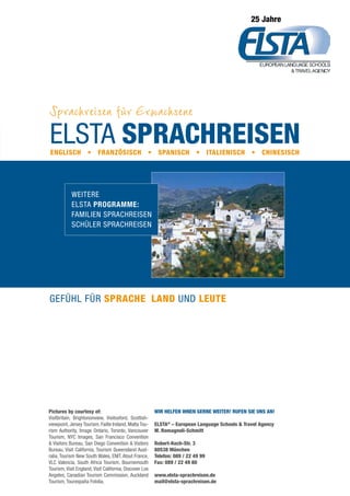 Wir helfen Ihnen gerne weiter! Rufen Sie uns an!
ELSTA®
– European Language Schools  Travel Agency
M. Romagnoli-Schmitt
Robert-Koch-Str. 3
80538 München
Telefon: 089 / 22 49 99
Fax: 089 / 22 49 80
www.elsta-sprachreisen.de
mail@elsta-sprachreisen.de
Elsta Sprachreisen
Sprachreisen für Erwachsene
ELSTA-Family • Sprachreisen für die ganze Familie
ELSTA-Schüler • Sprachreisen für Schüler
25 Jahre
Pictures by courtesy of:
Visitbritain, Brightononview, Visitoxford, Scottish-
viewpoint, Jersey Tourism, Failte Ireland, Malta Tou-
rism Authority, Image Ontario, Toronto, Vancouver
Tourism, NYC Images, San Francisco Convention
 Visitors Bureau, San Diego Convention  Visitors
Bureau, Visit California, Tourism Queensland Aust-
ralia, Tourism New South Wales, ENIT, Atout France,
VLC Valencia, South Africa Tourism, Bournemouth
Tourism, Visit England, Visit California, Discover Los
Angeles, Canadian Tourism Commission, Auckland
Tourism, Tourespaña Fotolia.
Weitere
ELSTA ProgrammE:
Familien Sprachreisen
Schüler sprachreisen
Gefühl für Sprache, Land und Leute
Englisch • Französisch • Spanisch • Italienisch • Chinesisch
 