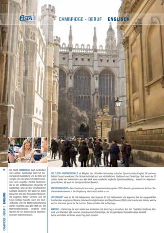 12
Die ELSTA- PARTNERSCHULE ist Mitglied des offiziellen Verbandes britischer Sprachschulen English UK und vom
British Council anerkannt. Die Schule befindet sich am nördöstlichen Stadtrand von Cambridge. Seit mehr als 30
Jahren bietet sie Teilnehmern aus aller Welt eine exzellente englische Sprachausbildung - sowohl im allgemein-
sprachlichen, als auch im fachsprachlichen Bereich.
FREIZEITANGEBOT – Verschiedenste Sportarten, gemeinsames Ausgehen, DVD- Abende, gemeinsames Kochen,Wo-
chenendexkursionen in die Umgebung oder nach London u.v.m.
UNTERKUNFT wird im EZ mit Halbpension oder Superior EZ mit Halbpension und eigenem Bad bei ausgewählten
Gastfamilien angeboten.Weitere Unterkunftsmöglichkeiten sind Guesthouses (B&B),Apartments oder Hotels, welche
wir bei Interesse gerne für Sie buchen. Preise erhalten Sie auf Anfrage.
ANREISE – Cambridge ist von London aus am besten mit dem Zug zu erreichen. Von den Flughäfen Heathrow, Gat-
wick und Stansted gibt es einen Linienbus nach Cambridge, der die günstigste Reisealternative darstellt.
Gerne vermitteln wir Ihnen einen Flug nach London!
Cambridge-BerufI•England
Die Stadt CAMBRIDGE liegt nordöstlich
von London. Cambridge steht für her-
vorragende Ausbildung und die Elite von
morgen.Von den etwa 120.000 Einwoh-
nern sind ungefähr 20.000 Studenten,
die an der weltbekannten University of
Cambridge, oder an den verschiedenen
Colleges studieren. Ein Muss für jeden
Besucher sind das Fitzwilliam Museum,
die Anglesey Abbey Gardens und die
Kings College Kapelle. Auch die Seuf-
zerbrücke und die Mathematikerbrücke
ziehen Touristen aus aller Welt an. Die
Mathematikerbrücke verdankt ihren
Namen der für diese Epoche beeindru-
ckenden Ingenieurskunst.
Cambridge - Beruf • ENGLISCH
 