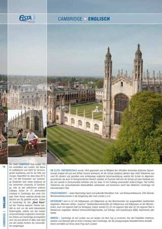 14
Die ELSTA- PARTNERSCHULE wurde 1954 gegründet und ist Mitglied des offiziellen Verbandes britischer Sprach-
schulen English UK und vom British Council anerkannt. An der Schule studieren jährlich über 4000 Teilnehmer aus
rund 80 Ländern und genießen eine erstklassige englische Sprachausbildung, welche die Schule im allgemein-
sprachlichen als auch im fachsprachlichen Bereich anbietet. Im Sommer teilt sich die Schule auf zwei Gebäude auf,
die sich jeweils in Zentrumsnähe befinden und nur etwa 10 min Fußweg voneinander entfernt liegen. Hier treffen
Teilnehmer der verschiedensten Nationalitäten aufeinander und bereichern somit das Städtchen Cambridge mit
internationalem Flair.
FREIZEITANGEBOT – Jeden Nachmittag Sport und kulturelle Aktivitäten, Pub- und Restaurantbesuche, DVD-Abende,
Wochenendexkursionen in die Umgebung oder nach London u.v.m.
UNTERKUNFT wird im EZ mit Halbpension und Vollpension an den Wochenenden bei ausgewählten Gastfamilien
angeboten. Alternativ stehen „Superior“-Gastfamilienunterkünfte mit Halbpension und Vollpension an den Wochen-
enden, auch mit eigenem Bad zur Verfügung. Zudem werden EZ, EZ mit eigenem Bad oder DZ mit eigenem Bad in
Residenzen angeboten. Weitere Unterkunftsmöglichkeiten, auf Anfrage, sind Guesthouses (BB), Apartments oder
Hotels.
ANREISE – Cambridge ist von London aus am besten mit dem Zug zu erreichen. Von den Flughäfen Heathrow,
Gatwick und Stansted gibt es einen Linienbus nach Cambridge, der die preisgünstigste Reisealternative darstellt.
Gerne vermitteln wir Ihnen einen Flug nach London!
CAMBRIDGEI•England
Die Stadt Cambridge liegt knapp 100
km nordöstlich von London. Der Name
ist weltbekannt und steht für hervorra-
gende Ausbildung und für die Elite von
morgen. Beachtlich ist, dass etwa 20 %
der 124 000 Einwohner von Cambrid-
ge Studenten sind. Diese studieren an
der berühmten University of Cambrid-
ge, oder an den zahlreichen anderen
Colleges. Schon im 13. Jahrhundert
entstand in Cambridge das erste Col-
lege: Peter House, welches damals vom
Bischof von Ely gestiftet wurde. Zudem
ist Cambridge für das „Boat Race“
auf der Themse bekannt. Hierbei han-
delt es sich um die wohl bekannteste
Ruderregatta, welche von den beiden
renommiertesten englischen Universitä-
ten Oxford und Cambridge durchgeführt
wird. Sie wird jährlich im März oder April
von den beiden Achtern der Universitä-
ten ausgetragen.
CAMBRIDGE • ENGLISCH
 