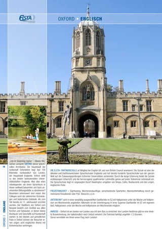 16
Die ELSTA- PARTNERSCHULE ist Mitglied bei English UK und vom British Council anerkannt. Die Schule ist eine der
ältesten und traditionsreichsten Sprachschulen Englands und hat bereits hunderte Sprachschüler aus der ganzen
Welt auf die Zulassungsprüfungen britischer Universitäten vorbereitet. Durch die lange Erfahrung bietet die Schule
erstklassigen Unterricht und die hervorragend qualifizierten Lehrkräfte gehen auf jeden Teilnehmer individuell ein.
Die Sprachschule liegt im angesagten Vorort Headington umgeben von Shops, Cafés, Restaurants und den urigen,
englischen Pubs.
FREIZEITANGEBOT – Sightseeing, Wochenendausflüge, verschiedenste Sportarten, Abendunterhaltung durch ge-
meinsame Kinoabende oder Pub- Besuche u.v.m.
UNTERKUNFT wird in einer sorgfältig ausgewählten Gastfamilie im EZ mit Halbpension unter der Woche und Vollpen-
sion am Wochenende angeboten. Alternativ ist die Unterbringung in einer Superior-Gastfamilie im EZ mit eigenem
Bad, Halbpension unter der Woche und Vollpension am Wochenende möglich.
ANREISE – Oxford ist am besten von London aus mit dem Bus zu erreichen.Von London Heathrow gibt es eine direk-
te Busverbindung, die halbstündlich nach Oxford verkehrt. Die Fahrtzeit beträgt ungefähr 1,5 Stunden.
Gerne vermitteln wir Ihnen einen Flug nach London!
OXFORDI•England
„City of Dreaming Spires“ - Diesen Bei-
namen verdankt OXFORD seiner pracht-
vollen Architektur. Die Hauptstadt der
Grafschaft Oxfordshire liegt fast 100
Kilometer nordwestlich von London,
der Hauptstadt Englands. Oxford zählt
zu den beiden bedeutendsten Univer-
sitätsstädten Englands. Was also wäre
naheliegender, als einen Sprachkurs in
dieser weltweit bekannten und hoch an-
erkannten Bildungsstätte zu absolvieren?
Besonders sehenswert sind neben den
Colleges auch die zahlreichen Grünanla-
gen und historischen Gebäude, die zum
Teil bereits im 11. Jahrhundert errichtet
wurden. Der Stadtkern von Oxford zum
Beispiel besteht zum Großteil aus alten
Kirchen und Gebäuden, in denen kleine
Boutiquen und Geschäfte auf Kundschaft
warten. In den kleinen und gemütlichen
Pubs in Oxford können die Besucher ei-
nen urigen, echt englischen Abend mit
Einheimischen verbringen.
OXFORD • ENGLISCH
 
