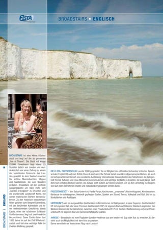 18
Die ELSTA- PARTNERSCHULE wurde 2008 gegründet. Sie ist Mitglied des offiziellen Verbandes britischer Sprach-
schulen English UK und vom British Council anerkannt. Die Schule bietet sowohl im allgemeinsprachlichen, als auch
im fachsprachlichen Bereich eine exzellente Ausbildung. Internationale Klassen bieten den Teilnehmern die Gelegen-
heit fremde Kulturen und neue Menschen kennenzulernen und wichtige Kontakte zu knüpfen, die auch lange nach
dem Kurs erhalten bleiben können. Die Schule setzt zudem auf kleine Gruppen, um so den Lernerfolg zu steigern,
weil auf jeden Teilnehmer einzeln und individuell eingegangen werden kann.
FREIZEITANGEBOT – Von Salsa-Unterricht, Paella-Partys, Kochkursen, „cream tea” (Nachmittagstee), Kinobesuchen,
Barbecue im schuleigenen, liebevoll gepflegten Garten, Spielen am Strand, Tennis, Volleyball und Golf, bis hin zu
Bootsfahrten und Ausflügen.
UNTERKUNFT wird bei ausgewählten Gastfamilien im Einzelzimmer mit Halbpension, in einer Superior- Gastfamilie EZ/
HP mit eigenem Bad oder einer Premium Gastfamilie EZ/HP mit eigenem Bad und höherem Standard angeboten. Des
Weiteren können die Kursteilnehmer zwischen einer Privatunterkunft EZ mit Küchen-/Badbenutzung und einer Privat-
unterkunft mit eigenem Bad und Gemeinschaftsküche wählen.
ANREISE – Broadstairs ist vom Flughafen London-Heathrow aus am besten mit Zug oder Bus zu erreichen. Es be-
steht auch die Möglichkeit mit dem Auto anzureisen.
Gerne vermitteln wir Ihnen einen Flug nach London!
BROADSTAIRSI•England
Broadstairs ist eine kleine Küsten-
stadt und liegt auf der so genannten
„Isle of Thanet“. Die Stadt mit knapp
25.000 Einwohnern liegt etwa 1,5
Stunden östlich von London und wur-
de kürzlich von einer Zeitung zu einem
der beliebtesten Ferienorte des Lan-
des gewählt. In dem Seebad erwarten
Sie schöne Meeresbuchten, Klippen
und Sandstrände, die zum Wandern
einladen. Broadstairs ist der perfekte
Ausgangspunkt um noch mehr vom
„Garden of England“ zu erkunden und
die wundervolle Landschaft Kents, mit
seinen malerischen Dörfern kennenzu-
lernen. Zu den historisch bedeutenden
Orten gehören zum Beispiel Canterbury,
mit der berühmten Kathedrale und ei-
ner weitreichenden Geschichte. Leeds
Castle, eines der schönsten Schlösser
Großbritanniens, liegt auf zwei Inseln im
Herzen Kents. Dover Castle datiert fast
1000 Jahre bis auf die Zeit Wilhelms I.
zurück und hat eine wichtige Rolle im
Zweiten Weltkrieg gespielt.
BROADSTAIRS • ENGLISCH
 