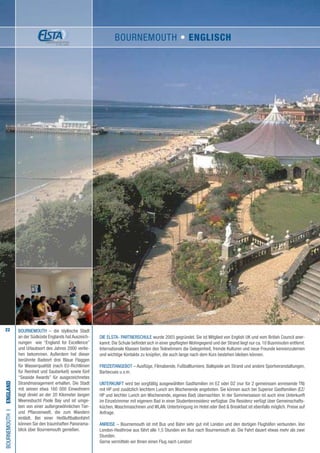 22
Die ELSTA- PARTNERSCHULE wurde 2003 gegründet. Sie ist Mitglied von English UK und vom British Council aner-
kannt. Die Schule befindet sich in einer gepflegten Wohngegend und der Strand liegt nur ca. 10 Busminuten entfernt.
Internationale Klassen bieten den Teilnehmern die Gelegenheit, fremde Kulturen und neue Freunde kennenzulernen
und wichtige Kontakte zu knüpfen, die auch lange nach dem Kurs bestehen bleiben können.
FREIZEITANGEBOT – Ausflüge, Filmabende, Fußballturniere, Ballspiele am Strand und andere Sportveranstaltungen,
Barbecues u.v.m.
UNTERKUNFT wird bei sorgfältig ausgewählten Gastfamilien im EZ oder DZ (nur für 2 gemeinsam anreisende TN)
mit HP und zusätzlich leichtem Lunch am Wochenende angeboten. Sie können auch bei Superior Gastfamilien (EZ/
HP und leichter Lunch am Wochenende, eigenes Bad) übernachten. In der Sommersaison ist auch eine Unterkunft
im Einzelzimmer mit eigenem Bad in einer Studentenresidenz verfügbar. Die Residenz verfügt über Gemeinschafts-
küchen,Waschmaschinen und WLAN. Unterbringung im Hotel oder Bed  Breakfast ist ebenfalls möglich. Preise auf
Anfrage.
ANREISE – Bournemouth ist mit Bus und Bahn sehr gut mit London und den dortigen Flughäfen verbunden. Von
London-Heathrow aus fährt alle 1,5 Stunden ein Bus nach Bournemouth ab. Die Fahrt dauert etwas mehr als zwei
Stunden.
Gerne vermitteln wir Ihnen einen Flug nach London!
BOURNEMOUTHI•England
BOURNEMOUTH – die idyllische Stadt
an der Südküste Englands hat Auszeich-
nungen wie “England for Excellence”
und Urlaubsort des Jahres 2000 verlie-
hen bekommen. Außerdem hat dieser
berühmte Badeort drei Blaue Flaggen
für Wasserqualität (nach EU-Richtlinien
für Reinheit und Sauberkeit) sowie fünf
“Seaside Awards” für ausgezeichnetes
Strandmanagement erhalten. Die Stadt
mit seinen etwa 160 000 Einwohnern
liegt direkt an der 20 Kilometer langen
Meeresbucht Poole Bay und ist umge-
ben von einer außergewöhnlichen Tier-
und Pflanzenwelt, die zum Wandern
einlädt. Bei einer Heißluftballonfahrt
können Sie den traumhaften Panorama-
blick über Bournemouth genießen.
BOURNEMOUTH • ENGLISCH
 