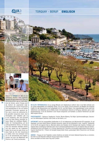 24
Die ELSTA- PARTNERSCHULE ist nur wenige Minuten vom Stadtzentrum entfernt. Ganz in der Nähe befinden sich
ein großes Volleyballfeld und weitläufige Gärten. Sie ist vom British Council anerkannt und Mitglied des Verbands
English UK. Alle Klassenräume sind ausgestattet mit CD- und DVD-Playern. Zum eigenständigen Lernen steht den
Teilnehmern eine Bibliothek und ein Media Center mit kostenlosem Internet zur Verfügung. Außerdem gibt es eine
Studentenlounge, in der die Studenten in den Pausen entspannen und Kontakte zu anderen Teilnehmern aus aller
Welt knüpfen können.
FREIZEITANGEBOT – Barbecue, Segeltouren, Fischen, Murder Mystery, Pub Night, Sportveranstaltungen, Exkursio-
nen zum Nationalpark Dartmoor, nach Exeter, an die Küste u.v.m.
UNTERKUNFT wird bei ausgewählten Gastfamilien im EZ mit Halbpension (am Wochenende VP) angeboten. Für all
diejenigen, die einen etwas höheren Standard wünschen, bietet sich der Aufenthalt in einer „Superior“-Gastfamilie
im EZ mit HP und eigenem Bad an. Alternativ stehen eine Residenz mit EZ Standard oder Superior, Frühstück und
eigenem Bad zur Verfügung.Außerdem kann man im Gemeinschaftsapartment im EZ mit eigenem Bad und Gemein-
schaftsküche (nicht Juli-August), im 2-Zimmer-Apartment für 2 Personen mit komplett eingerichteter Küche oder im
Superior Apartment für 1 Person mit komplett eingerichteter Küche, geräumigem Wohn-/Esszimmer und Terrasse
unterkommen.
ANREISE – Torquay ist vom Flughafen London-Heathrow am besten mit einem National Express Bus zu erreichen.
Die Fahrt ins 250 Kilometer entfernte Torquay dauert etwa 4 Stunden.
Gerne vermitteln wir Ihnen einen Flug nach London!
TORQUAY-BerufI•England
Bekannt ist TORQUAY vor allem für die
zahlreichen Buchten, seine herrlichen
Strände und sein mildes Klima. Dies und
die wunderschöne Lage der Stadt selbst,
sind die Gründe, warum Torquay auch
als Zentrum der sogenannten engli-
schen Riviera gilt. In seiner Freizeit kann
man beispielsweise an der von Palmen
gesäumten Promenade spazieren ge-
hen, oder in einem der zahlreichen Ca-
fés gemütlich beisammen sitzen. Auch
Tennisplätze oder Golfplätze gibt es
in der Umgebung, oder man bummelt
durch die vielen kleinen Geschäfte Tor-
quays. Wegen der vielfältigen Möglich-
keiten der Freizeitgestaltung und des
außergewöhnlichen Klimas, ist Torquay
eines der führenden Seebäder Devons
und sehr beliebt bei den Engländern
selbst. Das ist auch ein guter Grund, um
diese Stadt als Ziel einer Sprachreise
zu wählen. Denn man verbessert nicht
nur in der Sprachschule sein Englisch,
sondern hat auch die Möglichkeit das
Erlernte in der Freizeit anzuwenden.
TORQUAY - Beruf • ENGLISCH
 