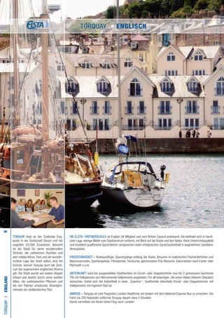 26
Die ELSTA- PARTNERSCHULE ist English UK Mitglied und vom British Council anerkannt. Sie befindet sich in herrli-
cher Lage, wenige Meter vom Stadtzentrum entfernt, mit Blick auf die Küste und den Hafen. Hohe Unterrichtsqualität
und exzellent qualifizierte Sprachlehrer versprechen einen erfolgreichen Sprachaufenthalt in angenehmer, familiärer
Atmosphäre.
FREIZEITANGEBOT – Bootsausflüge, Spaziergänge entlang der Küste, Besuche in malerischen Fischerdörfchen und
Naturreservaten, Sportangebote, Filmabende, Tanzkurse, gemeinsame Pub-Besuche, Exkursionen nach Exeter oder
Plymouth u.v.m.
UNTERKUNFT wird bei ausgewählten Gastfamilien im Einzel- oder Doppelzimmer (nur für 2 gemeinsam buchende
TN) mit Halbpension (am Wochenende Vollpension) angeboten. Für all diejenigen, die einen etwas höheren Standard
wünschen, bietet sich der Aufenthalt in einer „Superior“- Gastfamilie (ebenfalls Einzel- oder Doppelzimmer mit
Halbpension) mit eigenem Bad an.
ANREISE – Torquay ist vom Flughafen London-Heathrow am besten mit dem National Express Bus zu erreichen. Die
Fahrt ins 250 Kilometer entfernte Torquay dauert etwa 4 Stunden.
Gerne vermitteln wir Ihnen einen Flug nach London!
TORQUAYI•England
Torquay liegt an der Südküste Eng-
lands in der Grafschaft Devon und hat
ungefähr 63.000 Einwohner. Bekannt
ist die Stadt für seine wundervollen
Strände, die zahlreichen Buchten und
sein mildes Klima. Dies und die wunder-
schöne Lage der Stadt selbst, sind die
Gründe, warum Torquay auch als Zent-
rum der sogenannten englischen Riviera
gilt. Die Stadt wurde auf sieben Hügeln
erbaut und besitzt durch seine weißen
Villen, die subtropischen Pflanzen und
die von Palmen umsäumte Strandpro-
menade ein südländisches Flair.
TORQUAY • ENGLISCH
 