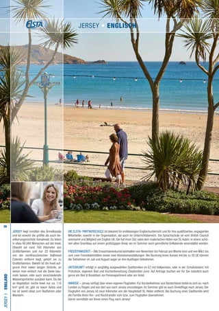 28
Die ELSTA- PARTNERSCHULE ist bekannt für erstklassigen Englischunterricht und für ihre qualifizierten, engagierten
Mitarbeiter, sowohl in der Organisation, als auch im Unterrichtsbereich. Die Sprachschule ist vom British Council
anerkannt und Mitglied von English UK. Sie hat ihren Sitz nahe dem malerischen Hafen von St.Aubin, in einem schö-
nen alten Granitbau auf einem großzügigen Areal, wo im Sommer auch gemütliche Grillabende veranstaltet werden.
FREIZEITANGEBOT – Alle Erwachsenenkurse beinhalten von November bis Februar pro Woche eine und von März bis
Juni zwei Freizeitaktivitäten sowie zwei Abendveranstaltungen. Bei Buchung eines Kurses mit bis zu 20 UE können
die Teilnehmer im Juli und August sogar an drei Ausflügen teilnehmen.
UNTERKUNFT erfolgt in sorgfältig ausgewählten Gastfamilien im EZ mit Vollpension, oder in der Schulresidenz mit
Frühstück, eigenem Bad und Küchenbenutzung (September-Juni). Auf Anfrage buchen wir für Sie natürlich auch
gerne ein Bed  Breakfast, ein Ferienapartment oder ein Hotel.
ANREISE – Jersey verfügt über einen eigenen Flughafen. Für Kursteilnehmer aus Deutschland bietet es sich an, nach
London zu fliegen und von dort aus nach Jersey umzusteigen. Im Sommer gibt es auch Direktflüge nach Jersey. Der
Flughafen von Jersey ist neun Kilometer von der Hauptstadt St. Helier entfernt. Bei Buchung einer Gastfamilie wird
die Familie Ihren Hin- und Rücktransfer vom bzw. zum Flughafen übernehmen.
Gerne vermitteln wir Ihnen einen Flug nach Jersey!
JERSEYI•England
JERSEY liegt inmitten des Ärmelkanals
und ist sowohl die größte als auch be-
völkerungsreichste Kanalinsel. Es leben
in etwa 90.000 Menschen auf der Insel.
Obwohl sie rund 160 Kilometer von
Großbritannien und nur 20 Kilometer
von der nordfranzösischen Halbinsel
Cotentin entfernt liegt, gehört sie zu
Großbritannien. Beliebt ist die Insel auf-
grund ihrer vielen langen Strände, an
denen man einfach mal die Seele bau-
meln lassen, oder auch verschiedenste
Wassersportarten ausüben kann. Da die
an Vegetation reiche Insel nur ca. 116
km² groß ist, gibt es kaum Autos und
sie ist somit ideal zum Radfahren oder
Wandern.
JERSEY • ENGLISCH
 
