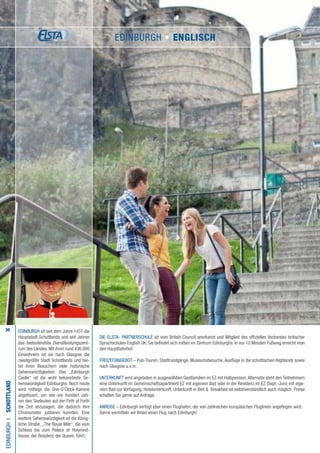 30
Die ELSTA- PARTNERSCHULE ist vom British Council anerkannt und Mitglied des offiziellen Verbandes britischer
Sprachschulen English UK. Sie befindet sich mitten im Zentrum Edinburghs. In nur 10 Minuten Fußweg erreicht man
den Hauptbahnhof.
FREIZEITANGEBOT – Pub-Touren, Stadtrundgänge, Museumsbesuche, Ausflüge in die schottischen Highlands sowie
nach Glasgow u.v.m.
UNTERKUNFT wird angeboten in ausgewählten Gastfamilien im EZ mit Halbpension.Alternativ steht den Teilnehmern
eine Unterkunft im Gemeinschaftsapartment EZ mit eigenem Bad oder in der Residenz im EZ (Sept.-Juni) mit eige-
nem Bad zur Verfügung. Hotelunterkunft, Unterkunft in Bed  Breakfast ist selbstverständlich auch möglich. Preise
erhalten Sie gerne auf Anfrage.
ANREISE – Edinburgh verfügt über einen Flughafen, der von zahlreichen europäischen Fluglinien angeflogen wird.
Gerne vermitteln wir Ihnen einen Flug nach Edinburgh!
EDINBURGHI•schottland
EDINBURGH ist seit dem Jahre 1437 die
Hauptstadt Schottlands und seit Jahren
das bedeutendste Dienstleistungszent-
rum des Landes. Mit ihren rund 436.000
Einwohnern ist sie nach Glasgow die
zweitgrößte Stadt Schottlands und bie-
tet ihren Besuchern viele historische
Sehenswürdigkeiten. Das „Edinburgh
Castle“ ist die wohl bekannteste Se-
henswürdigkeit Edinburghs. Noch heute
wird mittags die One-O’Clock-Kanone
abgefeuert, um wie vor hundert Jah-
ren den Seeleuten auf der Firth of Forth
die Zeit anzusagen, die dadurch ihre
Chronometer justieren konnten. Eine
weitere Sehenswürdigkeit ist die König-
liche Straße, „The Royal Mile“, die vom
Schloss bis zum Palace of Holyrood-
house, der Residenz der Queen, führt.
EDINBURGH • ENGLISCH
 