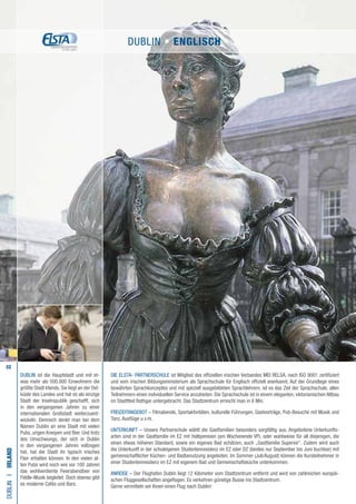 32
Die ELSTA- PARTNERSCHULE ist Mitglied des offiziellen irischen Verbandes MEI RELSA, nach ISO 9001 zertifiziert
und vom irischen Bildungsministerium als Sprachschule für Englisch offiziell anerkannt. Auf der Grundlage eines
bewährten Sprachkonzeptes und mit speziell ausgebildeten Sprachlehrern, ist es das Ziel der Sprachschule, allen
Teilnehmern einen individuellen Service anzubieten. Die Sprachschule ist in einem eleganten, viktorianischen Altbau
im Stadttteil Rathgar untergebracht. Das Stadtzentrum erreicht man in 6 Min.
FREIZEITANGEBOT – Filmabende, Sportaktivitäten, kulturelle Führungen, Gastvorträge, Pub-Besuche mit Musik und
Tanz, Ausflüge u.v.m.
UNTERKUNFT – Unsere Partnerschule wählt die Gastfamilien besonders sorgfältig aus. Angebotene Unterkunfts-
arten sind in der Gastfamilie im EZ mit Halbpension (am Wochenende VP), oder wahlweise für all diejenigen, die
einen etwas höheren Standard, sowie ein eigenes Bad schätzen, auch „Gastfamilie Superior“. Zudem wird auch
die Unterkunft in der schuleigenen Studentenresidenz im EZ oder DZ (beides nur September bis Juni buchbar) mit
gemeinschaftlicher Küchen- und Badbenutzung angeboten. Im Sommer (Juli/August) können die Kursteilnehmer in
einer Studentenresidenz im EZ mit eigenem Bad und Gemeinschaftsküche unterkommen.
ANREISE – Der Flughafen Dublin liegt 12 Kilometer vom Stadtzentrum entfernt und wird von zahlreichen europäi-
schen Fluggesellschaften angeflogen. Es verkehren günstige Busse ins Stadtzentrum.
Gerne vermitteln wir Ihnen einen Flug nach Dublin!
DUBLINI•Irland
DUBLIN ist die Hauptstadt und mit et-
was mehr als 500.000 Einwohnern die
größte Stadt Irlands. Sie liegt an der Ost-
küste des Landes und hat es als einzige
Stadt der Inselrepublik geschafft, sich
in den vergangenen Jahren zu einer
internationalen Großstadt weiterzuent-
wickeln. Dennoch denkt man bei dem
Namen Dublin an eine Stadt mit vielen
Pubs, urigen Kneipen und Bier. Und trotz
des Umschwungs, der sich in Dublin
in den vergangenen Jahren vollzogen
hat, hat die Stadt ihr typisch irisches
Flair erhalten können. In den vielen al-
ten Pubs wird noch wie vor 100 Jahren
das wohlverdiente Feierabendbier von
Fiddle-Musik begleitet. Doch ebenso gibt
es moderne Cafés und Bars.
DUBLIN • ENGLISCH
 