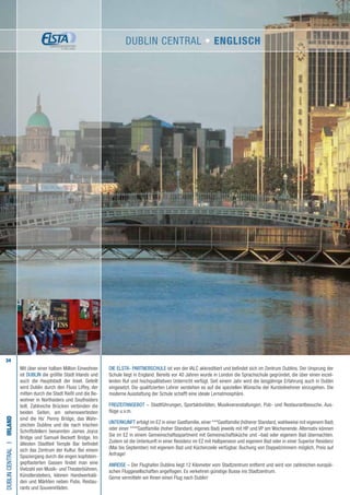 34
Die ELSTA- PARTNERSCHULE ist von der IALC akkreditiert und befindet sich im Zentrum Dublins. Der Ursprung der
Schule liegt in England. Bereits vor 40 Jahren wurde in London die Sprachschule gegründet, die über einen exzel-
lenten Ruf und hochqualitativen Unterricht verfügt. Seit einem Jahr wird die langjährige Erfahrung auch in Dublin
eingesetzt. Die qualifizierten Lehrer verstehen es auf die speziellen Wünsche der Kursteilnehmer einzugehen. Die
moderne Ausstattung der Schule schafft eine ideale Lernatmosphäre.
FREIZEITANGEBOT – Stadtführungen, Sportaktivitäten, Musikveranstaltungen, Pub- und Restaurantbesuche, Aus-
flüge u.v.m.
UNTERKUNFT erfolgt im EZ in einer Gastfamilie, einer ***Gastfamilie (höherer Standard, wahlweise mit eigenem Bad)
oder einer ****Gastfamilie (hoher Standard, eigenes Bad) jeweils mit HP und VP am Wochenende. Alternativ können
Sie im EZ in einem Gemeinschaftsapartment mit Gemeinschaftsküche und –bad oder eigenem Bad übernachten.
Zudem ist die Unterkunft in einer Residenz im EZ mit Halbpension und eigenem Bad oder in einer Superior Residenz
(Mai bis September) mit eigenem Bad und Küchenzeile verfügbar. Buchung von Doppelzimmern möglich, Preis auf
Anfrage!
ANREISE – Der Flughafen Dublins liegt 12 Kilometer vom Stadtzentrum entfernt und wird von zahlreichen europäi-
schen Fluggesellschaften angeflogen. Es verkehren günstige Busse ins Stadtzentrum.
Gerne vermitteln wir Ihnen einen Flug nach Dublin!
DublinCentralI•Irland
Mit über einer halben Million Einwohner
ist DUBLIN die größte Stadt Irlands und
auch die Hauptstadt der Insel. Geteilt
wird Dublin durch den Fluss Liffey, der
mitten durch die Stadt fließt und die Be-
wohner in Northsiders und Southsiders
teilt. Zahlreiche Brücken verbinden die
beiden Seiten, am sehenswertesten
sind die Ha‘ Penny Bridge, das Wahr-
zeichen Dublins und die nach irischen
Schriftstellern benannten James Joyce
Bridge und Samuel Beckett Bridge. Im
ältesten Stadtteil Temple Bar befindet
sich das Zentrum der Kultur. Bei einem
Spaziergang durch die engen kopfstein-
gepflasterten Gassen findet man eine
Vielzahl von Musik- und Theaterbühnen,
Künstlerateliers, kleinen Handwerkslä-
den und Märkten neben Pubs, Restau-
rants und Souvenirläden.
Dublin Central • ENGLISCH
 