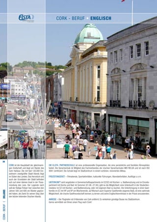 36
Die ELSTA- PARTNERSCHULE ist eine professionelle Organisation, die eine persönliche und familiäre Atmosphäre
bietet. Die Sprachschule ist Mitglied des Fachverbandes der irischen Sprachschulen MEI RELSA und ist nach ISO
9001 zertifiziert. Die Schule liegt im Stadtzentrum in einem schönen, renovierten Altbau.
FREIZEITANGEBOT – Filmabende, Sportaktivitäten, kulturelle Führungen, Abendaktivitäten, Ausflüge u.v.m.
UNTERKUNFT wird angeboten in Gemeinschaftsapartments im EZ/DZ mit Küchen- u. Badbenutzung und im Einzela-
partment mit Küche und Bad. Im Sommer (01.06.-27.08.) gibt es die Möglichkeit, eine Unterkunft in der Studenten-
residenz im EZ mit Küchen- und Badbenutzung, oder mit eigenem Bad zu buchen. Die Unterbringung in einer Gast-
familie im EZ mit HP und VP am Wochenende, auf Wunsch auch Superior Gastfamilie (eigenes Bad), ist eine optimale
Möglichkeit, die irische Gastfreundschaft kennen zu lernen und seine Englischkenntnisse in der Praxis anzuwenden.
ANREISE – Der Flughafen ist 8 Kilometer von Cork entfernt. Es verkehren günstige Busse ins Stadtzentrum.
Gerne vermitteln wir Ihnen einen Flug nach Cork!
Cork-BerufI•Irland
CORK ist die Hauptstadt der gleichnami-
gen Grafschaft und liegt am Rande des
Cork Harbour. Die mit fast 120.000 Ein-
wohnern zweitgrößte Stadt Irlands liegt
im Süden des Landes.Das Herzstück und
auch der Grundstein der Stadt befinden
sich auf einer kleinen Insel in der Fluss-
mündung des Lees. Der Legende nach
soll der Heilige Finbarr hier zwischen den
Jahren 500 und 600 ein Kloster gegrün-
det haben, als Dank für seinen Sieg über
den letzten lebenden Drachen Irlands.
Cork - Beruf • ENGLISCH
 