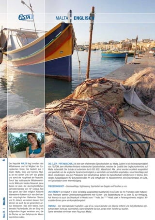 40
Die ELSTA- PARTNERSCHULE ist eine der erfahrensten Sprachschulen auf Malta. Zudem ist sie Gründungsmitglied
von FELTOM, dem offiziellen Verband maltesischer Sprachschulen, welcher die Qualität des Englischunterrichts auf
Malta sicherstellt. Die Schule ist außerdem durch ISO 9001 klassifiziert. Alle Lehrer wurden exzellent ausgebildet
und geschult, um die englische Sprache bestmöglich zu vermitteln und sind stets angehalten, neue Vorschläge und
Ideen einzubringen, was zur Philosophie der Sprachschule gehört. Die Sprachschule befindet sich in Sliema, dem
idealen Ausgangspunkt für Exkursionen aller Art und verfügt über 16 Klassenzimmer, eine Dachterrasse, ein Café,
ein Sprachlabor sowie Internetzugang.
FREIZEITANGEBOT – Bootsausflüge, Sightseeing, Sportarten wie Segeln und Tauchen u.v.m.
UNTERKUNFT ist möglich in einer sorgfältig ausgewählten Gastfamilie im DZ oder EZ mit Frühstück oder Halbpen-
sion. Alternativ stehen Gemeinschaftsapartments mit Küchen- und Badbenutzung im DZ oder EZ zur Verfügung.
Auf Wunsch ist auch die Unterkunft in Hotels (vom ***Hotel bis *****Hotel) oder in Ferienapartments möglich. Wir
erstellen Ihnen gerne ein Komplettangebot!
ANREISE – Der internationale Flughafen Luqa ist ca. neun Kilometer von Sliema entfernt und mit öffentlichen Ver-
kehrsmitteln nicht gut zu erreichen. Daher empfiehlt es sich, vorab einen Transfer zu buchen.
Gerne vermitteln wir Ihnen einen Flug nach Malta!
MALTAI•Malta
Die Republik MALTA liegt inmitten des
Mittelmeeres und ist Mitglied der Eu-
ropäischen Union. Sie besteht aus 3
Inseln: Malta, Gozo und Comino. Mal-
ta ist mit seinen 246 km² die größte
und somit die Hauptinsel der Republik.
Durch das subtropische Mittelmeerkli-
ma ist Malta ein ideales Reiseziel, denn
Baden ist dank der durchschnittlichen
Jahrestemperatur von 19° Celsius, fast
das ganze Jahr über möglich. Kulturell
Interessierte können sich von den klei-
nen ursprünglichen Badeorten Sliema
und St. Julian‘s verzaubern lassen. Dort
können sie auch die so genannten Luz-
zus bestaunen. Das sind kleine, bunt
bemalte Fischerboote, die am Bug mit
aufgemalten Augen versehen sind, die
die Fischer vor den Gefahren der Meere
beschützen sollen.
MALTA • ENGLISCH
 