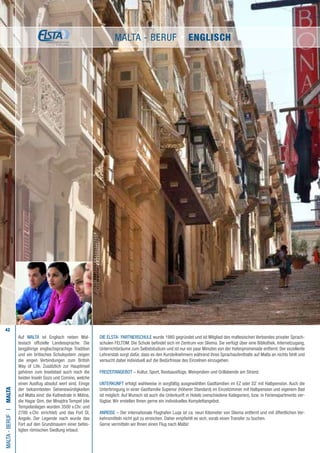 42
Die ELSTA- PARTNERSCHULE wurde 1980 gegründet und ist Mitglied des maltesischen Verbandes privater Sprach-
schulen FELTOM. Die Schule befindet sich im Zentrum von Sliema. Sie verfügt über eine Bibliothek, Internetzugang,
Unterrichtsräume zum Selbststudium und ist nur ein paar Minuten von der Hafenpromenade entfernt. Der exzellente
Lehrerstab sorgt dafür, dass es den Kursteilnehmern während ihres Sprachaufenthalts auf Malta an nichts fehlt und
versucht dabei individuell auf die Bedürfnisse des Einzelnen einzugehen.
FREIZEITANGEBOT – Kultur, Sport, Bootsausflüge, Weinproben und Grillabende am Strand.
UNTERKUNFT erfolgt wahlweise in sorgfältig ausgewählten Gastfamilien im EZ oder DZ mit Halbpension. Auch die
Unterbringung in einer Gastfamilie Superior (höherer Standard) im Einzelzimmer mit Halbpension und eigenem Bad
ist möglich. Auf Wunsch ist auch die Unterkunft in Hotels (verschiedene Kategorien), bzw. in Ferienapartments ver-
fügbar. Wir erstellen Ihnen gerne ein individuelles Komplettangebot.
ANREISE – Der internationale Flughafen Luqa ist ca. neun Kilometer von Sliema entfernt und mit öffentlichen Ver-
kehrsmitteln nicht gut zu erreichen. Daher empfiehlt es sich, vorab einen Transfer zu buchen.
Gerne vermitteln wir Ihnen einen Flug nach Malta!
Malta-BerufI•Malta
Auf MALTA ist Englisch neben Mal-
tesisch offizielle Landessprache. Die
langjährige englischsprachige Tradition
und ein britisches Schulsystem zeigen
die engen Verbindungen zum British
Way of Life. Zusätzlich zur Hauptinsel
gehören zum Inselstaat auch noch die
beiden Inseln Gozo und Comino, welche
einen Ausflug absolut wert sind. Einige
der bekanntesten Sehenswürdigkeiten
auf Malta sind: die Kathedrale in Mdina,
die Hagar Qim, der Mnajdra Tempel (die
Tempelanlagen wurden 3500 v.Chr. und
2700 v.Chr. errichtet) und das Fort St.
Angelo. Der Legende nach wurde das
Fort auf den Grundmauern einer befes-
tigten römischen Siedlung erbaut.
Malta - Beruf • ENGLISCH
 