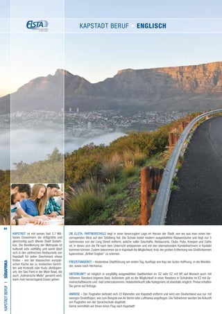 44
KAPSTADT ist mit seinen fast 3,7 Mil-
lionen Einwohnern die drittgrößte und
gleichzeitig auch älteste Stadt Südafri-
kas. Die Bevölkerung der Metropole ist
kulturell sehr vielfältig und somit lässt
sich in den zahlreichen Restaurants von
Kapstadt für jeden Geschmack etwas
finden - von der klassischen europäi-
schen Küche bis zu exotischen Gerich-
ten wie Krokodil oder Kudu (Antilopen-
art). Am Sea Point in der Main Road, die
auch „kulinarische Meile“ genannt wird,
kann man hervorragend Essen gehen.
Die ELSTA- PARTNERSCHULE liegt in einer bevorzugten Lage im Herzen der Stadt, von wo aus man einen her-
vorragenden Blick auf den Tafelberg hat. Die Schule bietet modern ausgestattete Klassenräume und liegt nur 5
Gehminuten von der Long Street entfernt, welche voller Geschäfte, Restaurants, Clubs, Pubs, Kneipen und Cafés
ist, in denen sich die TN nach dem Unterricht entspannen und mit den internationalen Kursteilnehmern in Kontakt
kommen können. Zudem bekommen sie in Kapstadt die Möglichkeit, trotz der großen Entfernung von Großbritannien
lupenreines „British English“ zu erlernen.
FREIZEITANGEBOT – Kostenlose Stadtführung am ersten Tag, Ausflüge ans Kap der Guten Hoffnung, in die Weinlän-
der, sowie nach Hermanus.
UNTERKUNFT ist möglich in sorgfältig ausgewählten Gastfamilien im DZ oder EZ mit HP, auf Wunsch auch mit
höherem Standard (eigenes Bad). Außerdem gibt es die Möglichkeit in einer Residenz in Schulnähe im EZ mit Ge-
meinschaftsküche und -bad unterzukommen. Hotelunterkunft (alle Kategorien) ist ebenfalls möglich. Preise erhalten
Sie gerne auf Anfrage.
ANREISE – Der Flughafen befindet sich 22 Kilometer von Kapstadt entfernt und wird von Deutschland aus nur mit
wenigen Direktflügen, wie zum Beispiel von Air Berlin oder Lufthansa angeflogen. Die Teilnehmer werden bei Ankunft
am Flughafen von der Sprachschule abgeholt.
Gerne vermitteln wir Ihnen einen Flug nach Kapstadt!
KAPSTADTBerufI•Südafrika
KAPSTADT Beruf • ENGLISCH
 