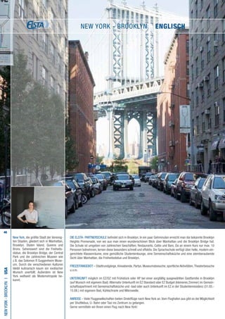 46
New York, die größte Stadt der Vereinig-
ten Staaten, gliedert sich in Manhattan,
Brooklyn, Staten Island, Queens und
Bronx. Sehenswert sind die Freiheits-
statue, die Brooklyn Bridge, der Central
Park und die zahlreichen Museen wie
z.B. das Solomon R Guggenheim Muse-
um. Durch die verschiedenen Kulturen
bleibt kulinarisch kaum ein exotischer
Wunsch unerfüllt. Außerdem ist New
York weltweit als Modemetropole be-
kannt.
Die ELSTA- PARTNERSCHULE befindet sich in Brooklyn. In ein paar Gehminuten erreicht man die bekannte Brooklyn
Heights Promenade, von wo aus man einen wunderschönen Blick über Manhattan und die Brooklyn Bridge hat.
Die Schule ist umgeben von zahlreichen Geschäften, Restaurants, Cafés und Bars. Da an einem Kurs nur max. 10
Personen teilnehmen, lernen diese besonders schnell und effektiv. Die Sprachschule verfügt über helle, modern ein-
gerichtete Klassenräume, eine gemütliche Studentenlounge, eine Gemeinschaftsküche und eine atemberaubende
Sicht über Manhattan, die Freiheitsstatue und Brooklyn.
FREIZEITANGEBOT – Stadtrundgänge, Kinoabende, Partys, Museumsbesuche, sportliche Aktivitäten,Theaterbesuche
u.v.m.
UNTERKUNFT möglich im EZ/DZ mit Frühstück oder HP bei einer sorgfältig ausgewählten Gastfamilie in Brooklyn
(auf Wunsch mit eigenem Bad).Alternativ Unterkunft im EZ Standard oder EZ Budget (kleineres Zimmer) im Gemein-
schaftsapartment mit Gemeinschaftsküche und -bad oder auch Unterkunft im EZ in der Studentenresidenz (31.05.-
15.08.) mit eigenem Bad, Kühlschrank und Mikrowelle.
ANREISE – Viele Fluggesellschaften bieten Direktflüge nach New York an.Vom Flughafen aus gibt es die Möglichkeit
per Shuttlebus, U- Bahn oder Taxi ins Zentrum zu gelangen.
Gerne vermitteln wir Ihnen einen Flug nach New York!
NewYork-brooklynI•USA
New York - brooklyn • ENGLISCH
 