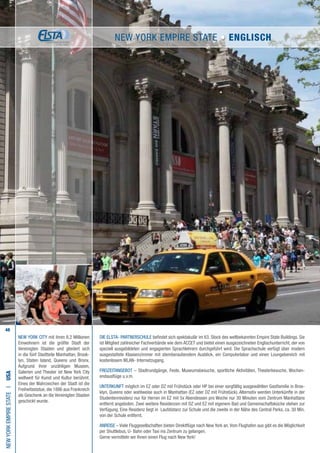 48
Die ELSTA- PARTNERSCHULE befindet sich spektakulär im 63. Stock des weltbekannten Empire State Buildings. Sie
ist Mitglied zahlreicher Fachverbände wie dem ACCET und bietet einen ausgezeichneten Englischunterricht, der von
speziell ausgebildeten und engagierten Sprachlehrern durchgeführt wird. Die Sprachschule verfügt über modern
ausgestattete Klassenzimmer mit atemberaubendem Ausblick, ein Computerlabor und einen Loungebereich mit
kostenlosem WLAN- Internetzugang.
FREIZEITANGEBOT – Stadtrundgänge, Feste, Museumsbesuche, sportliche Aktivitäten, Theaterbesuche, Wochen-
endausflüge u.v.m.
UNTERKUNFT möglich im EZ oder DZ mit Frühstück oder HP bei einer sorgfältig ausgewählten Gastfamilie in Broo-
klyn, Queens oder wahlweise auch in Manhattan (EZ oder DZ mit Frühstück). Alternativ werden Unterkünfte in der
Studentenresidenz nur für Herren im EZ mit 5x Abendessen pro Woche nur 30 Minuten vom Zentrum Manhattans
entfernt angeboten. Zwei weitere Residenzen mit DZ und EZ mit eigenem Bad und Gemeinschaftsküche stehen zur
Verfügung. Eine Residenz liegt in Laufdistanz zur Schule und die zweite in der Nähe des Central Parks, ca. 30 Min.
von der Schule entfernt.
ANREISE – Viele Fluggesellschaften bieten Direktflüge nach New York an.Vom Flughafen aus gibt es die Möglichkeit
per Shuttlebus, U- Bahn oder Taxi ins Zentrum zu gelangen.
Gerne vermitteln wir Ihnen einen Flug nach New York!
NewYorkEmpireStateI•USA
NEW YORK CITY mit ihren 8,2 Millionen
Einwohnern ist die größte Stadt der
Vereinigten Staaten und gliedert sich
in die fünf Stadtteile Manhattan, Brook-
lyn, Staten Island, Queens und Bronx.
Aufgrund ihrer unzähligen Museen,
Galerien und Theater ist New York City
weltweit für Kunst und Kultur berühmt.
Eines der Wahrzeichen der Stadt ist die
Freiheitsstatue, die 1886 aus Frankreich
als Geschenk an die Vereinigten Staaten
geschickt wurde.
New York Empire State • ENGLISCH
 
