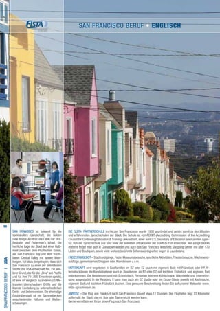 50
Die ELSTA- PARTNERSCHULE im Herzen San Franciscos wurde 1938 gegründet und gehört somit zu den ältesten
und erfahrensten Sprachschulen der Stadt. Die Schule ist von ACCET (Accrediting Commission of the Accrediting
Council for Continuing Education  Training) akkreditiert, einer vom U.S. Secretary of Education anerkannten Agen-
tur. Von der Sprachschule aus sind viele der beliebten Attraktionen der Stadt zu Fuß erreichbar. Nur einige Blocks
entfernt findet man sich in Chinatown wieder und auch das San Francisco Westfield Shopping Center mit über 170
Läden und Boutiquen, sowie viele weitere berühmte Sehenswürdigkeiten liegen in Laufdistanz.
FREIZEITANGEBOT – Stadtrundgänge, Feste, Museumsbesuche, sportliche Aktivitäten,Theaterbesuche,Wochenend-
ausflüge, gemeinsames Shoppen oder Abendessen u.v.m.
UNTERKUNFT wird angeboten in Gastfamilien im DZ oder EZ (auch mit eigenem Bad) mit Frühstück oder HP. Al-
ternativ können die Kursteilnehmer auch in Residenzen im EZ oder DZ mit leichtem Frühstück und eigenem Bad
unterkommen. Die Residenzen sind mit Schreibtisch, Fernseher, kleinem Kühlschrank, Mikrowelle und Internetzu-
gang ausgestattet. In der Residenz II kann man auch ein DZ Studio oder ein Einzel-Studio jeweils mit Kochnische,
eigenem Bad und leichtem Frühstück buchen. Eine genauere Beschreibung finden Sie auf unserer Webseite: www.
elsta-sprachreisen.de.
ANREISE – Der Flug von Frankfurt nach San Francisco dauert etwa 11 Stunden. Der Flughafen liegt 22 Kilometer
außerhalb der Stadt, die mit Bus oder Taxi erreicht werden kann.
Gerne vermitteln wir Ihnen einen Flug nach San Francisco!
SANFRANCISCOBERUFI•USA
SAN FRANCISCO ist bekannt für die
spektakuläre Landschaft, die Golden
Gate Bridge,Alcatraz, die Cable Car Stra-
ßenbahn und Fisherman’s Wharf. Die
herrliche Lage der Stadt auf einer Halb-
insel zwischen dem Pazifischen Ozean,
der San Francisco Bay und dem frucht-
baren Central Valley mit seinen Wein-
bergen, hat dazu beigetragen, dass sich
San Francisco zu einer der beliebtesten
Städte der USA entwickelt hat. Ein wei-
terer Grund, der für die „Diva“ am Pazifik
und für ihre 744.000 Einwohner spricht,
ist eine im Vergleich zu anderen US-Me-
tropolen überschaubare Größe und die
liberale Einstellung zu unterschiedlichen
Denk- und Lebensweisen. Die ehemalige
Goldgräberstadt ist ein Sammelbecken
verschiedenster Kulturen und Weltan-
schauungen.
SAN FRANCISCO Beruf • ENGLISCH
 