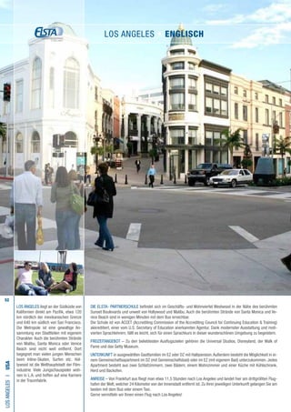 52
Die ELSTA- PARTNERSCHULE befindet sich im Geschäfts- und Wohnviertel Westwood in der Nähe des berühmten
Sunset Boulevards und unweit von Hollywood und Malibu. Auch die berühmten Strände von Santa Monica und Ve-
nice Beach sind in wenigen Minuten mit dem Bus erreichbar.
Die Schule ist von ACCET (Accrediting Commission of the Accrediting Council for Continuing Education  Training)
akkreditiert, einer vom U.S. Secretary of Education anerkannten Agentur. Dank modernster Ausstattung und moti-
vierten Sprachlehrern, fällt es leicht, sich für einen Sprachkurs in dieser wunderschönen Umgebung zu begeistern.
FREIZEITANGEBOT – Zu den beliebtesten Ausflugszielen gehören die Universal Studios, Disneyland, der Walk of
Fame und das Getty Museum.
UNTERKUNFT in ausgewählten Gastfamilien im EZ oder DZ mit Halbpension.Außerdem besteht die Möglichkeit in ei-
nem Gemeinschaftsapartment im DZ (mit Gemeinschaftsbad) oder im EZ (mit eigenem Bad) unterzukommen. Jedes
Apartment besteht aus zwei Schlafzimmern, zwei Bädern, einem Wohnzimmer und einer Küche mit Kühlschrank,
Herd und Backofen.
ANREISE – Von Frankfurt aus fliegt man etwa 11,5 Stunden nach Los Angeles und landet hier am drittgrößten Flug-
hafen der Welt, welcher 24 Kilometer von der Innenstadt entfernt ist. Zu Ihrer jeweiligen Unterkunft gelangen Sie am
besten mit dem Bus oder einem Taxi.
Gerne vermitteln wir Ihnen einen Flug nach Los Angeles!
LOSANGELESI•USA
LOS ANGELES liegt an der Südküste von
Kalifornien direkt am Pazifik, etwa 120
km nördlich der mexikanischen Grenze
und 640 km südlich von San Francisco.
Die Metropole ist eine gewaltige An-
sammlung von Stadtteilen mit eigenem
Charakter. Auch die berühmten Strände
von Malibu, Santa Monica oder Venice
Beach sind nicht weit entfernt. Dort
begegnet man vielen jungen Menschen
beim Inline-Skaten, Surfen etc. Hol-
lywood ist die Welthauptstadt der Film-
industrie. Viele Jungschauspieler woh-
nen in L.A. und hoffen auf eine Karriere
in der Traumfabrik.
LOS ANGELES • ENGLISCH
 