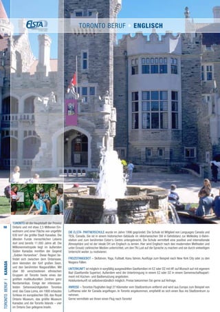 58
TORONTO ist die Hauptstadt der Provinz
Ontario und mit etwa 2,5 Millionen Ein-
wohnern und einer Fläche von ungefähr
630 km² die größte Stadt Kanadas. Die
ältesten Funde menschlichen Lebens
dort sind bereits 11.000 Jahre alt. Die
Millionenmetropole liegt im äußersten
Süden Kanadas inmitten der Gegend
„Golden Horseshoe“. Diese Region be-
findet sich zwischen dem Ontariosee,
dem kleinsten der fünf großen Seen,
und den berühmten Niagarafällen. Mit
über 80 verschiedenen ethnischen
Gruppen ist Toronto heute eines der
größten multikulturellen Zentren ganz
Nordamerikas. Einige der interessan-
testen Sehenswürdigkeiten Torontos
sind: das Casa Loma, ein 1900 erbautes
Schloss im europäischen Stil, das Royal
Ontario Museum, das größte Museum
Kanadas und die Toronto Islands – vier
im Ontario See gelegene Inseln.
Die ELSTA- PARTNERSCHULE wurde im Jahre 1996 gegründet. Die Schule ist Mitglied von Languages Canada und
TESL Canada. Sie ist in einem historischen Gebäude im viktorianischen Stil in Gehdistanz zur Wellesley U-Bahn-
station und zum berühmten Eaton‘s Centre untergebracht. Die Schule vermittelt eine positive und internationale
Atmosphäre und ist der ideale Ort um Englisch zu lernen. Hier wird Englisch nach den modernsten Methoden und
unter Einsatz zahlreicher Medien unterrichtet, um den TN Lust auf die Sprache zu machen und sie durch vielseitigen
Unterricht weiter zu motivieren.
FREIZEITANGEBOT – Skifahren, Yoga, Fußball, Kanu fahren, Ausflüge zum Beispiel nach New York City oder zu den
Niagara Fällen.
UNTERKUNFT ist möglich in sorgfältig ausgewählten Gastfamilien im EZ oder DZ mit HP, auf Wunsch auf mit eigenem
Bad (Gastfamilie Superior). Außerdem wird die Unterbringung in einem EZ oder DZ in einem Gemeinschaftsapart-
ment mit Küchen- und Badbenutzung angeboten.
Hotelunterkunft ist selbstverständlich möglich. Preise bekommen Sie gerne auf Anfrage.
ANREISE – Torontos Flughafen liegt 27 Kilometer vom Stadtzentrum entfernt und wird aus Europa zum Beispiel von
Lufthansa oder Air Canada angeflogen. In Toronto angekommen, empfiehlt es sich einen Bus ins Stadtzentrum zu
nehmen.
Gerne vermitteln wir Ihnen einen Flug nach Toronto!
TORONTOBERUFI•KANADA
TORONTO BERUF • ENGLISCH
 