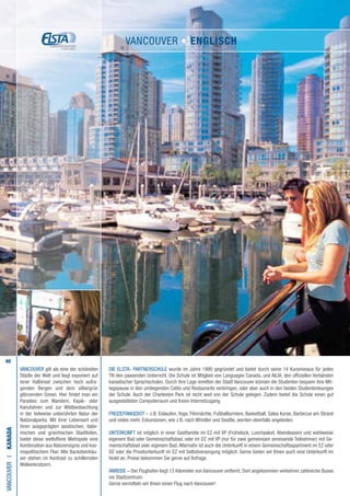60
VANCOUVER gilt als eine der schönsten
Städte der Welt und liegt exponiert auf
einer Halbinsel zwischen hoch aufra-
genden Bergen und dem silbergrün
glänzenden Ozean. Hier findet man ein
Paradies zum Wandern, Kajak- oder
Kanufahren und zur Wildbeobachtung
in der teilweise unberührten Natur der
Nationalparks. Mit ihrer Lebensart und
ihren ausgeprägten asiatischen, italie-
nischen und griechischen Stadtteilen,
bietet diese weltoffene Metropole eine
Kombination aus Naturereignis und kos-
mopolitischem Flair. Alte Backsteinhäu-
ser stehen im Kontrast zu schillernden
Wolkenkratzern.
Die ELSTA- PARTNERSCHULE wurde im Jahre 1990 gegründet und bietet durch seine 14 Kursniveaus für jeden
TN den passenden Unterricht. Die Schule ist Mitglied von Languages Canada, und AILIA, den offiziellen Verbänden
kanadischer Sprachschulen. Durch ihre Lage inmitten der Stadt Vancouver können die Studenten bequem ihre Mit-
tagspause in den umliegenden Cafés und Restaurants verbringen, oder aber auch in den beiden Studentenlounges
der Schule. Auch der Charleston Park ist nicht weit von der Schule gelegen. Zudem bietet die Schule einen gut
ausgestatteten Computerraum und freien Internetzugang.
FREIZEITANGEBOT – z.B. Eislaufen, Yoga, Filmnächte, Fußballturniere, Basketball, Salsa Kurse, Barbecue am Strand
und vieles mehr. Exkursionen, wie z.B. nach Whistler und Seattle, werden ebenfalls angeboten.
UNTERKUNFT ist möglich in einer Gastfamilie im EZ mit VP (Frühstück, Lunchpaket, Abendessen) und wahlweise
eigenem Bad oder Gemeinschaftsbad, oder im DZ mit VP (nur für zwei gemeinsam anreisende Teilnehmer) mit Ge-
meinschaftsbad oder eigenem Bad. Alternativ ist auch die Unterkunft in einem Gemeinschaftsapartment im EZ oder
DZ oder die Privatunterkunft im EZ mit Selbstversorgung möglich. Gerne bieten wir Ihnen auch eine Unterkunft im
Hotel an. Preise bekommen Sie gerne auf Anfrage.
ANREISE – Der Flughafen liegt 13 Kilometer von Vancouver entfernt. Dort angekommen verkehren zahlreiche Busse
ins Stadtzentrum.
Gerne vermitteln wir Ihnen einen Flug nach Vancouver!
VANCOUVERI•KANADA
VANCOUVER • ENGLISCH
 