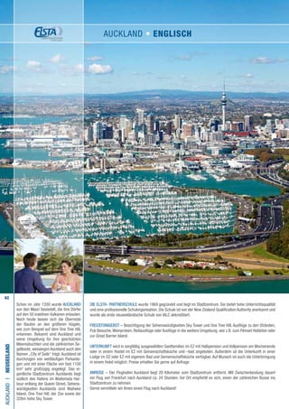 62
Schon im Jahr 1350 wurde AUCKLAND
von den Maori besiedelt, die ihre Dörfer
auf den 50 inaktiven Vulkanen erbauten.
Noch heute lassen sich die Überreste
der Bauten an den größeren Hügeln,
wie zum Beispiel auf dem One Tree Hill,
erkennen. Bekannt sind Auckland und
seine Umgebung für ihre geschützten
Meeresbuchten und die zahlreichen Se-
gelboote, weswegen Auckland auch den
Namen „City of Sails“ trägt.Auckland ist
durchzogen von weitläufigen Parkanla-
gen und mit einer Fläche von fast 1100
km² sehr großzügig angelegt. Das ei-
gentliche Stadtzentrum Aucklands liegt
südlich des Hafens im Waitemata Har-
bour entlang der Queen Street. Sehens-
würdigkeiten Aucklands sind Waiheke
Island, One Tree Hill, der Zoo sowie der
328m hohe Sky Tower.
Die ELSTA- PARTNERSCHULE wurde 1969 gegründet und liegt im Stadtzentrum. Sie bietet hohe Unterrichtsqualität
und eine professionelle Schulorganisation. Die Schule ist von der New Zealand Qualification Authority anerkannt und
wurde als erste neuseeländische Schule von IALC akkreditiert.
FREIZEITANGEBOT – Besichtigung der Sehenswürdigkeiten Sky Tower und One Tree Hill, Ausflüge zu den Stränden,
Pub Besuche,Weinproben, Reitausflüge oder Ausflüge in die weitere Umgebung, wie z.B. zum Filmset Hobbiton oder
zur Great Barrier Island.
UNTERKUNFT wird in sorgfältig ausgewählten Gastfamilien im EZ mit Halbpension und Vollpension am Wochenende
oder in einem Hostel im EZ mit Gemeinschaftsküche und –bad angeboten. Außerdem ist die Unterkunft in einer
Lodge im DZ oder EZ mit eigenem Bad und Gemeinschaftsküche verfügbar. Auf Wunsch ist auch die Unterbringung
in einem Hotel möglich. Preise erhalten Sie gerne auf Anfrage.
ANREISE – Der Flughafen Auckland liegt 20 Kilometer vom Stadtzentrum entfernt. Mit Zwischenlandung dauert
ein Flug von Frankfurt nach Auckland ca. 24 Stunden. Vor Ort empfiehlt es sich, einen der zahlreichen Busse ins
Stadtzentrum zu nehmen.
Gerne vermitteln wir Ihnen einen Flug nach Auckland!
AUCKLANDI•Neuseeland
AUCKLAND • ENGLISCH
 